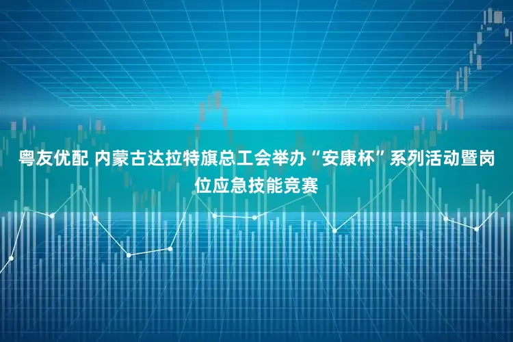 粤友优配 内蒙古达拉特旗总工会举办“安康杯”系列活动暨岗位应急技能竞赛