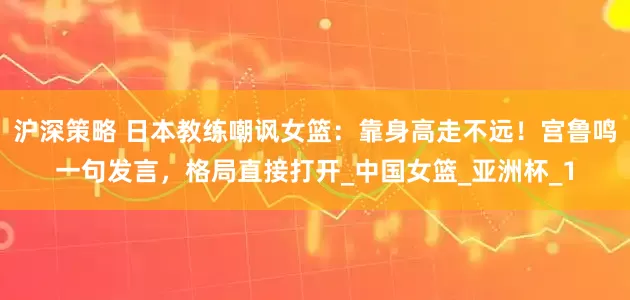 沪深策略 日本教练嘲讽女篮：靠身高走不远！宫鲁鸣一句发言，格局直接打开_中国女篮_亚洲杯_1