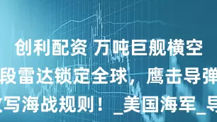 创利配资 万吨巨舰横空出世，双波段雷达锁定全球，鹰击导弹改写海战规则！_美国海军_导弹发射井_伯克