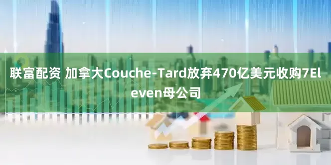 联富配资 加拿大Couche-Tard放弃470亿美元收购7Eleven母公司