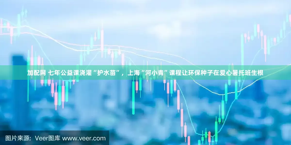 加配网 七年公益课浇灌“护水苗”，上海“河小青”课程让环保种子在爱心暑托班生根
