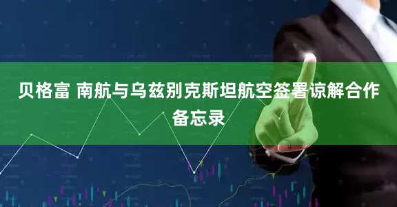 贝格富 南航与乌兹别克斯坦航空签署谅解合作备忘录