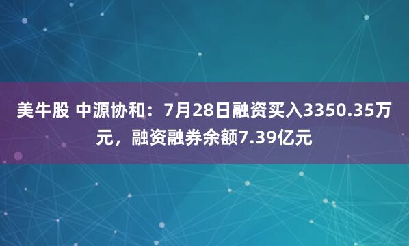 美牛股 中源协和：7月28日融资买入3350.35万元，融资融券余额7.39亿元
