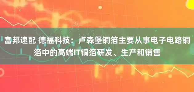 富邦速配 德福科技：卢森堡铜箔主要从事电子电路铜箔中的高端IT铜箔研发、生产和销售