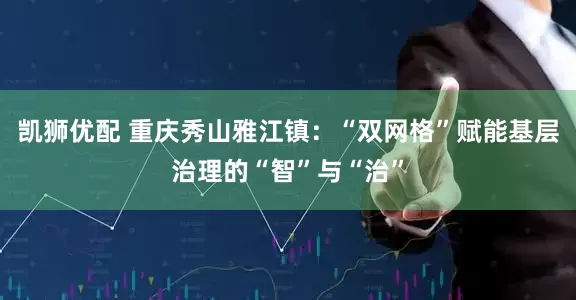 凯狮优配 重庆秀山雅江镇：“双网格”赋能基层治理的“智”与“治”