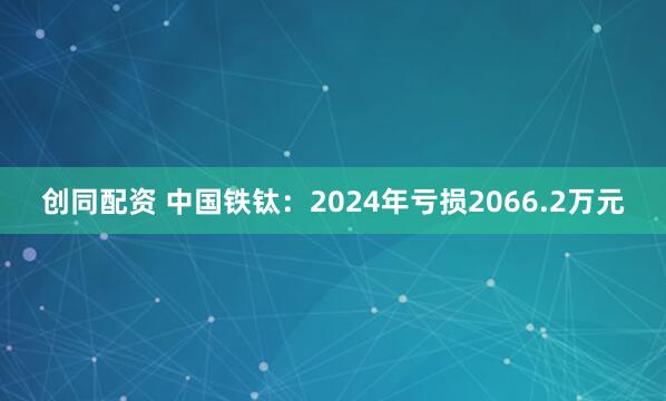 创同配资 中国铁钛：2024年亏损2066.2万元
