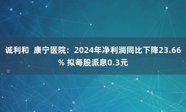 诚利和  康宁医院：2024年净利润同比下降23.66% 拟每股派息0.3元