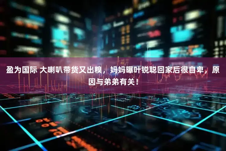 盈为国际 大喇叭带货又出糗，妈妈曝叶锐聪回家后很自卑，原因与弟弟有关！