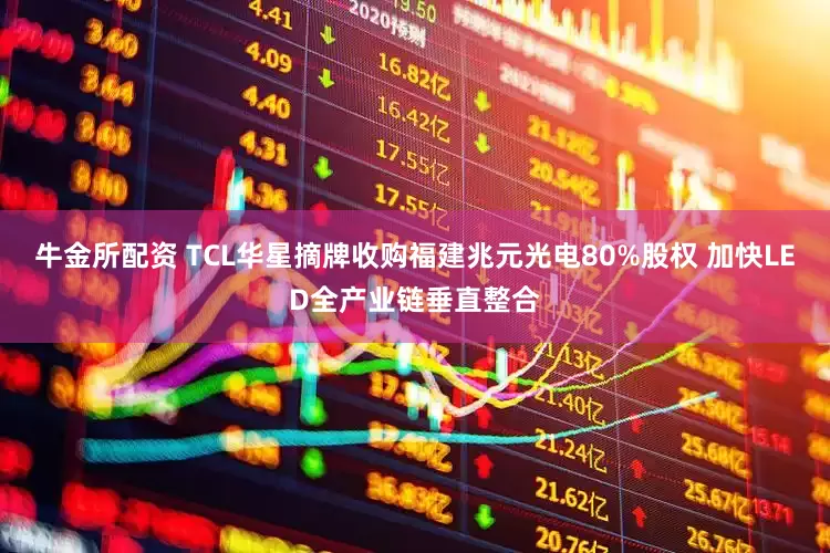 牛金所配资 TCL华星摘牌收购福建兆元光电80%股权 加快LED全产业链垂直整合