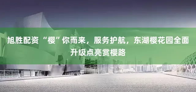 旭胜配资 “樱”你而来，服务护航，东湖樱花园全面升级点亮赏樱路